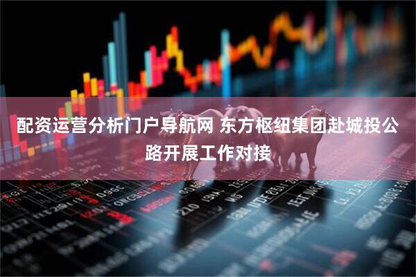 配资运营分析门户导航网 东方枢纽集团赴城投公路开展工作对接