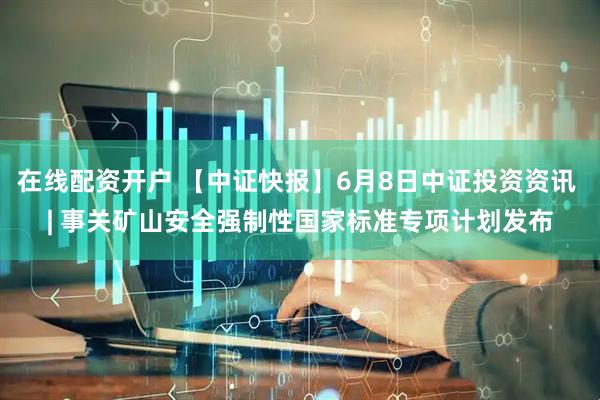 在线配资开户 【中证快报】6月8日中证投资资讯 | 事关矿山安全强制性国家标准专项计划发布