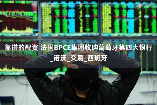 靠谱的配资 法国BPCE集团收购葡萄牙第四大银行_诺沃_交易_西班牙