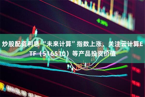 炒股配资利息 “未来计算”指数上涨，关注云计算ETF（516510）等产品投资价值