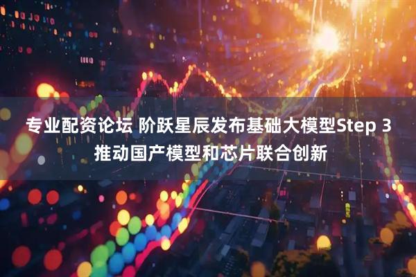 专业配资论坛 阶跃星辰发布基础大模型Step 3 推动国产模型和芯片联合创新