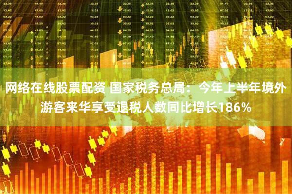 网络在线股票配资 国家税务总局：今年上半年境外游客来华享受退税人数同比增长186%