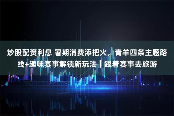 炒股配资利息 暑期消费添把火，青羊四条主题路线+趣味赛事解锁新玩法｜跟着赛事去旅游
