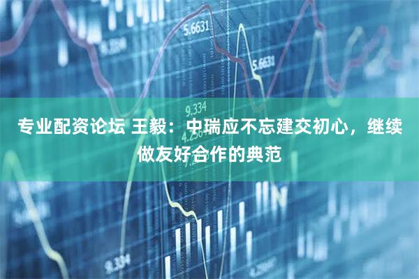 专业配资论坛 王毅：中瑞应不忘建交初心，继续做友好合作的典范