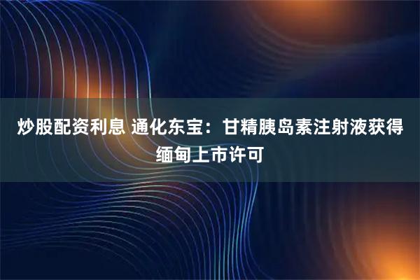 炒股配资利息 通化东宝：甘精胰岛素注射液获得缅甸上市许可