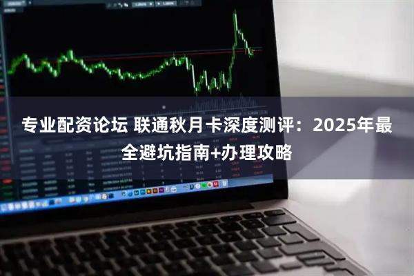 专业配资论坛 联通秋月卡深度测评：2025年最全避坑指南+办理攻略
