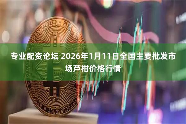 专业配资论坛 2026年1月11日全国主要批发市场芦柑价格行情