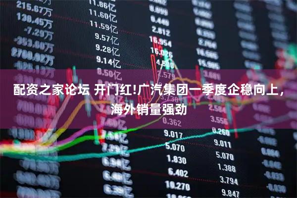 配资之家论坛 开门红!广汽集团一季度企稳向上，海外销量强劲