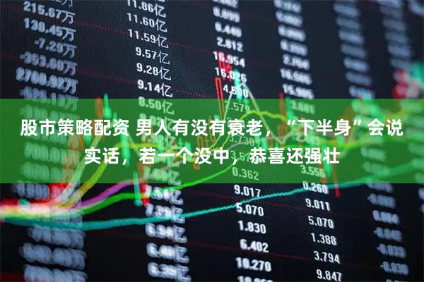 股市策略配资 男人有没有衰老，“下半身”会说实话，若一个没中，恭喜还强壮